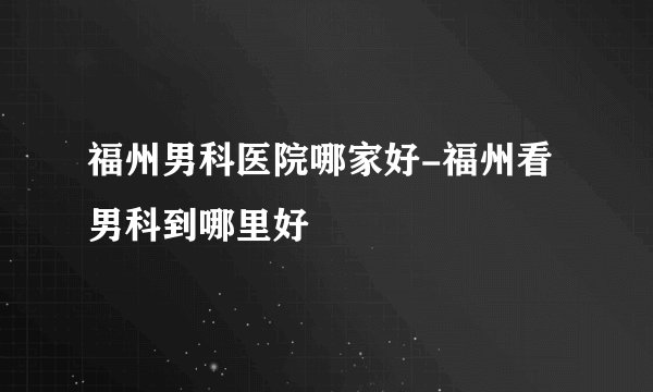 福州男科医院哪家好-福州看男科到哪里好