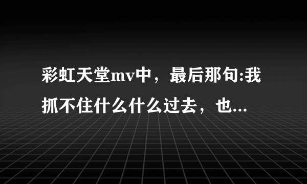 彩虹天堂mv中，最后那句:我抓不住什么什么过去，也留不住...原句是什么