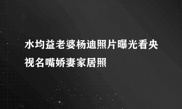 水均益老婆杨迪照片曝光看央视名嘴娇妻家居照