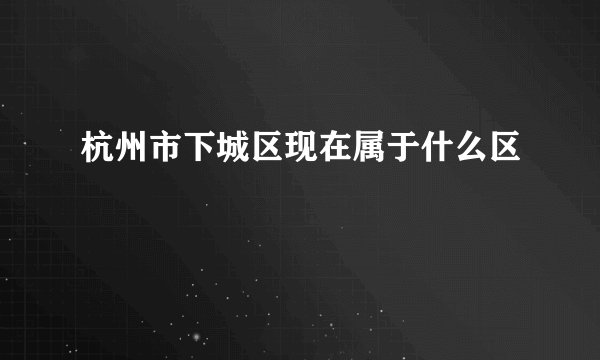 杭州市下城区现在属于什么区