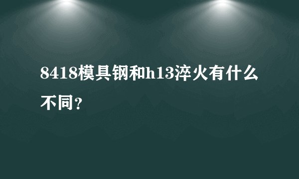 8418模具钢和h13淬火有什么不同？