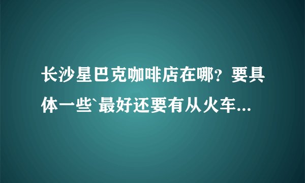 长沙星巴克咖啡店在哪？要具体一些`最好还要有从火车站`去星巴克的乘车路线`