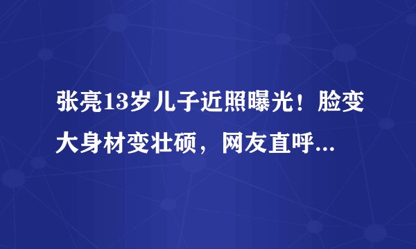 张亮13岁儿子近照曝光！脸变大身材变壮硕，网友直呼认不出来了