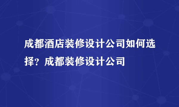 成都酒店装修设计公司如何选择？成都装修设计公司
