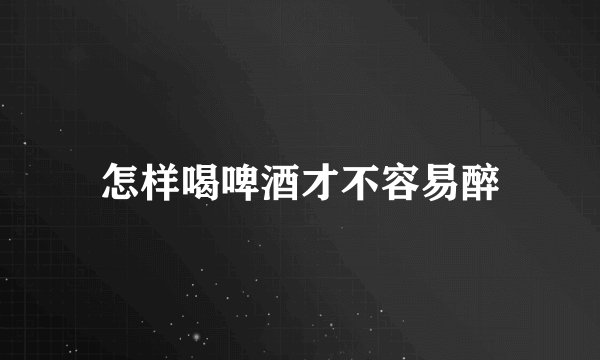 怎样喝啤酒才不容易醉