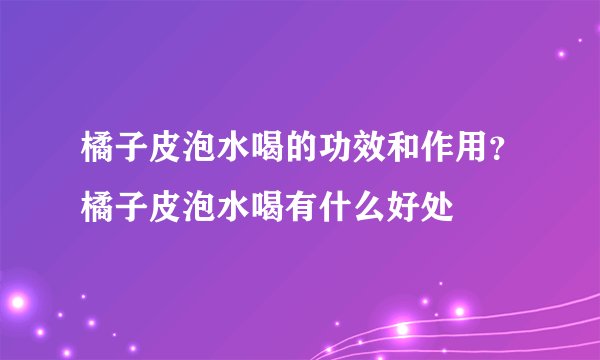 橘子皮泡水喝的功效和作用？橘子皮泡水喝有什么好处