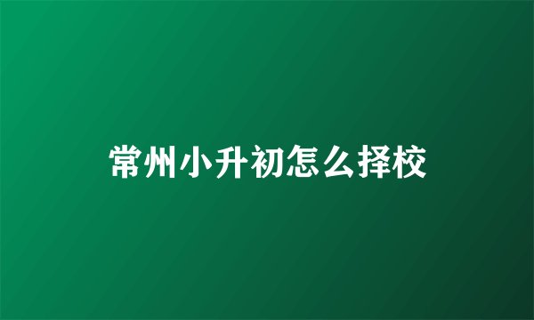 常州小升初怎么择校