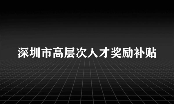 深圳市高层次人才奖励补贴