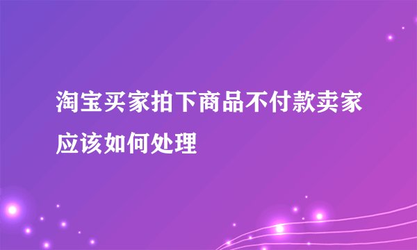 淘宝买家拍下商品不付款卖家应该如何处理