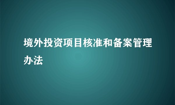 境外投资项目核准和备案管理办法