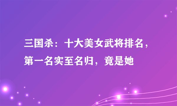 三国杀：十大美女武将排名，第一名实至名归，竟是她