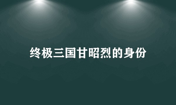 终极三国甘昭烈的身份