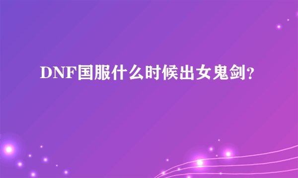 DNF国服什么时候出女鬼剑？
