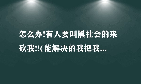 怎么办!有人要叫黑社会的来砍我!!(能解决的我把我全部的分都给他)