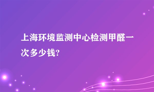 上海环境监测中心检测甲醛一次多少钱?