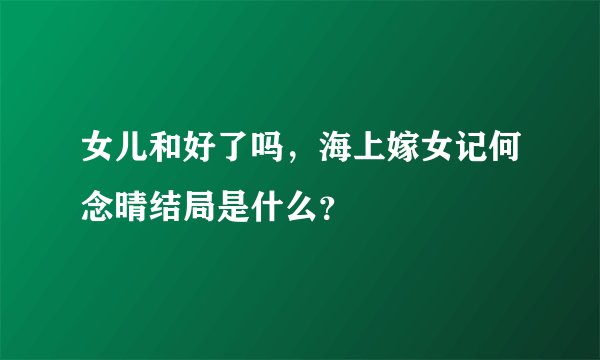 女儿和好了吗，海上嫁女记何念晴结局是什么？