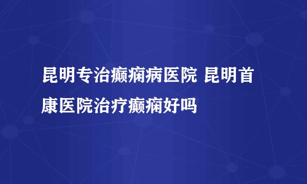 昆明专治癫痫病医院 昆明首康医院治疗癫痫好吗
