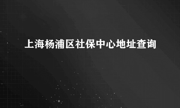 上海杨浦区社保中心地址查询