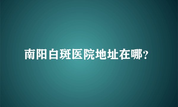 南阳白斑医院地址在哪?