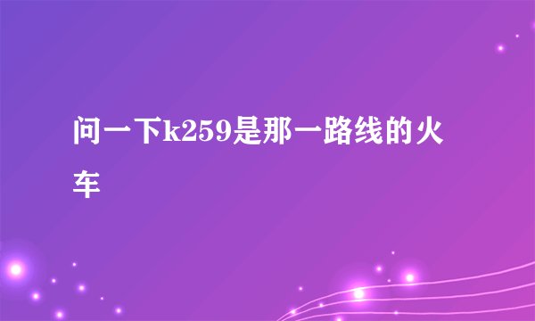 问一下k259是那一路线的火车