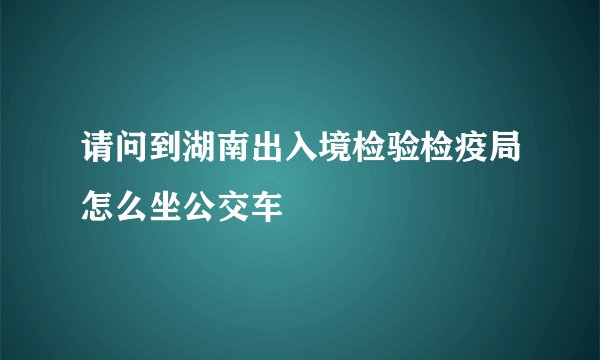请问到湖南出入境检验检疫局怎么坐公交车