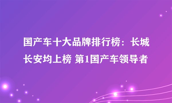 国产车十大品牌排行榜:长城长安均上榜 第1国产车领导者