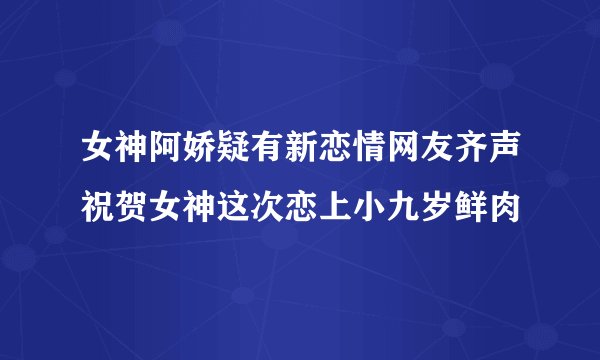 女神阿娇疑有新恋情网友齐声祝贺女神这次恋上小九岁鲜肉