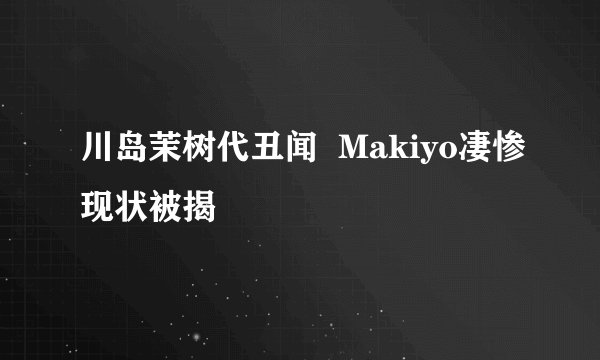 川岛茉树代丑闻 Makiyo凄惨现状被揭