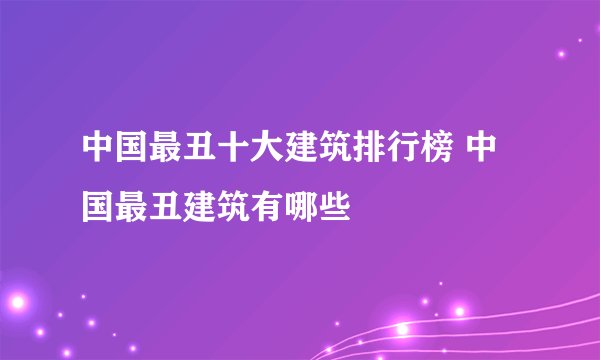 中国最丑十大建筑排行榜 中国最丑建筑有哪些