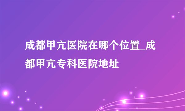 成都甲亢医院在哪个位置_成都甲亢专科医院地址