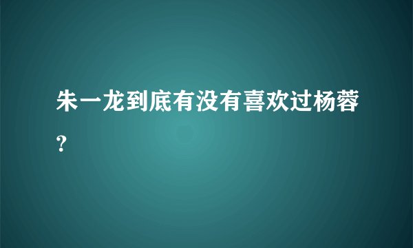 朱一龙到底有没有喜欢过杨蓉？