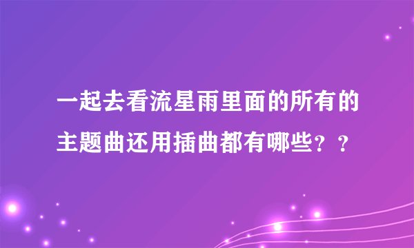一起去看流星雨里面的所有的主题曲还用插曲都有哪些？？