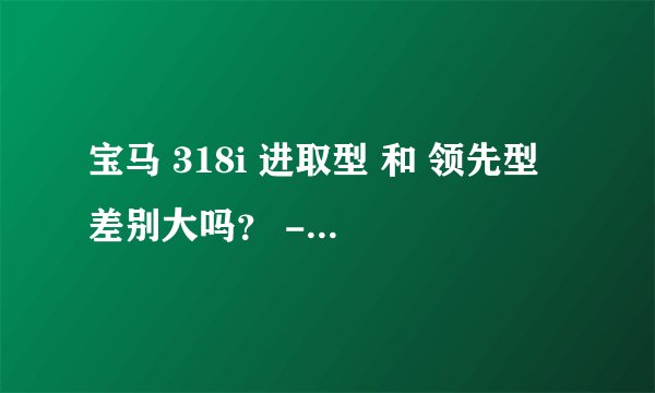 宝马 318i 进取型 和 领先型 差别大吗？ - 芝士回答