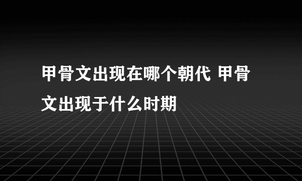 甲骨文出现在哪个朝代 甲骨文出现于什么时期