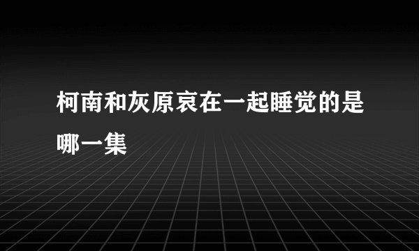 柯南和灰原哀在一起睡觉的是哪一集