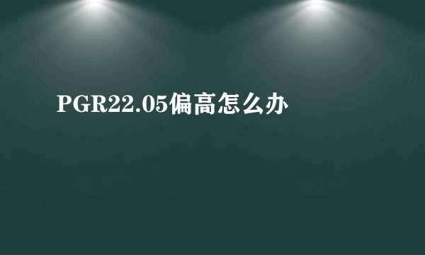 PGR22.05偏高怎么办
