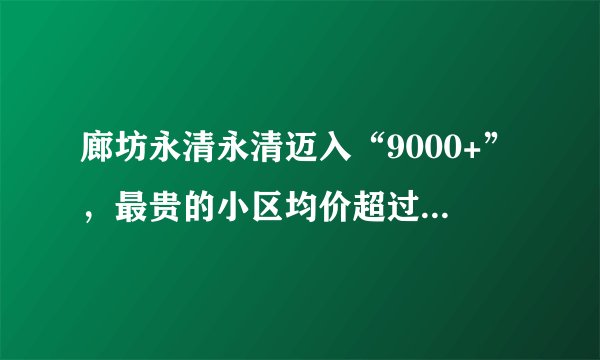 廊坊永清永清迈入“9000+”，最贵的小区均价超过1万/平