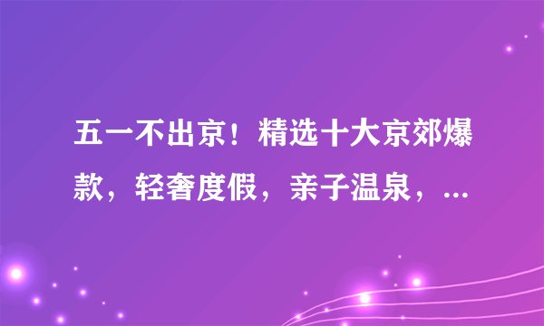 五一不出京！精选十大京郊爆款，轻奢度假，亲子温泉，悠游古镇