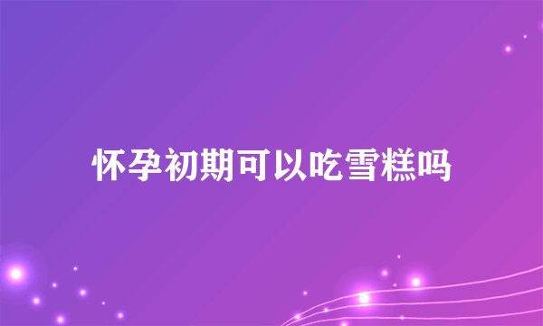 怀孕初期可以吃雪糕吗