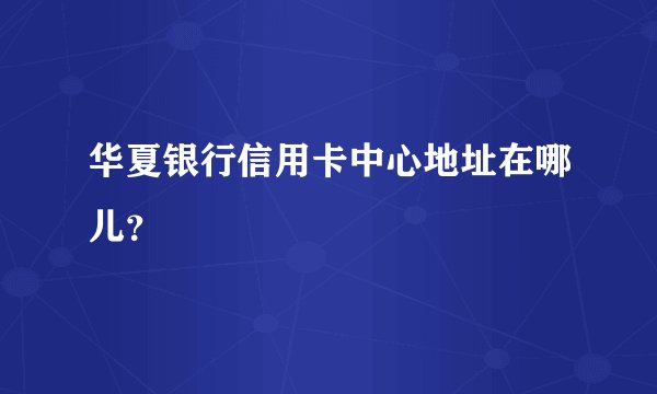 华夏银行信用卡中心地址在哪儿？