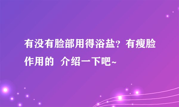 有没有脸部用得浴盐？有瘦脸作用的  介绍一下吧~