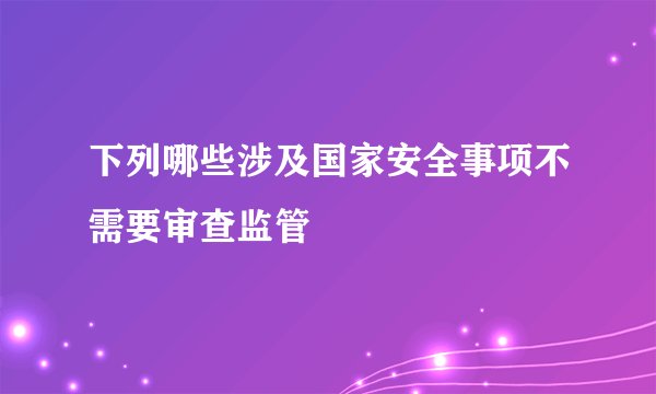 下列哪些涉及国家安全事项不需要审查监管