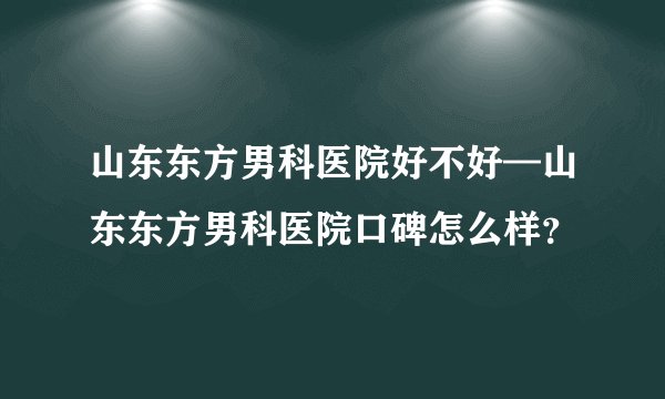 山东东方男科医院好不好—山东东方男科医院口碑怎么样?