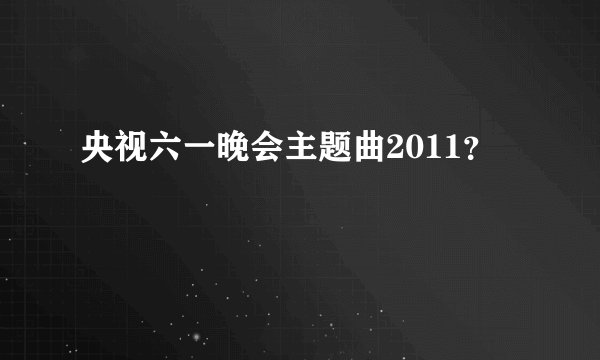 央视六一晚会主题曲2011？
