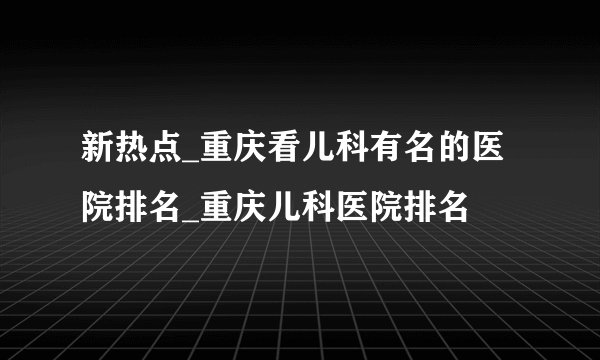 新热点_重庆看儿科有名的医院排名_重庆儿科医院排名