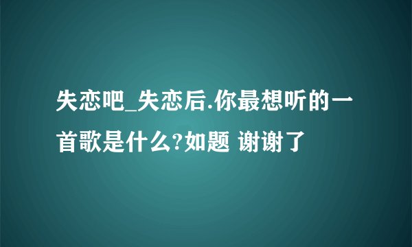 失恋吧_失恋后.你最想听的一首歌是什么?如题 谢谢了