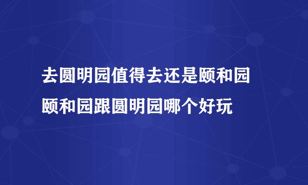 去圆明园值得去还是颐和园 颐和园跟圆明园哪个好玩