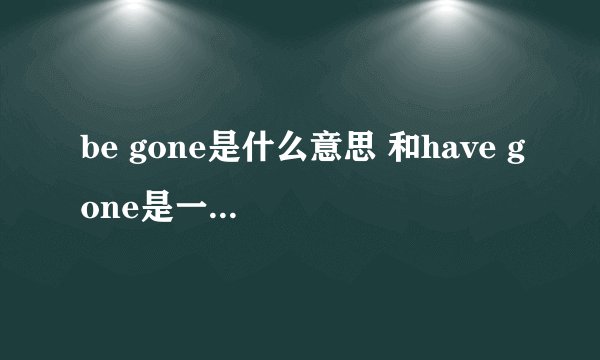 be gone是什么意思 和have gone是一个意思吗？？