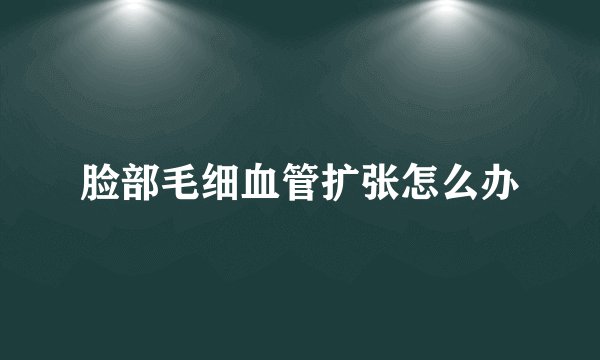脸部毛细血管扩张怎么办