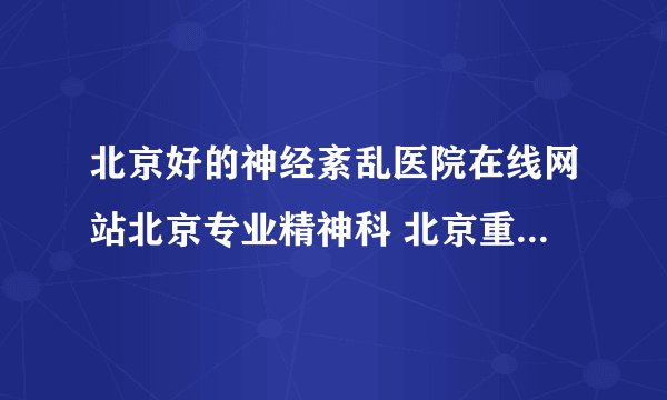 北京好的神经紊乱医院在线网站北京专业精神科 北京重点神经紊乱医院